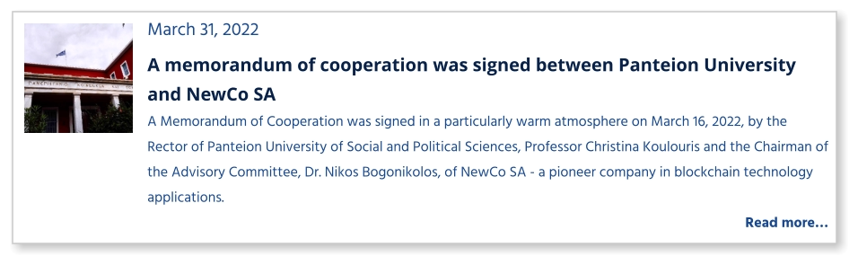 March 31, 2022 A memorandum of cooperation was signed between Panteion University and NewCo SA A Memorandum of Cooperation was signed in a particularly warm atmosphere on March 16, 2022, by the Rector of Panteion University of Social and Political Sciences, Professor Christina Koulouris and the Chairman of the Advisory Committee, Dr. Nikos Bogonikolos, of NewCo SA - a pioneer company in blockchain technology applications.    Read more…