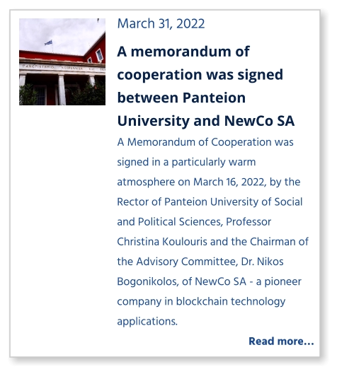 March 31, 2022 A memorandum of cooperation was signed between Panteion University and NewCo SA A Memorandum of Cooperation was signed in a particularly warm atmosphere on March 16, 2022, by the Rector of Panteion University of Social and Political Sciences, Professor Christina Koulouris and the Chairman of the Advisory Committee, Dr. Nikos Bogonikolos, of NewCo SA - a pioneer company in blockchain technology applications.    Read more…