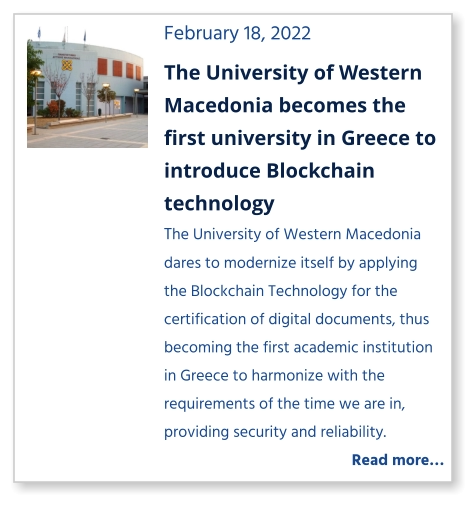February 18, 2022 The University of Western Macedonia becomes the first university in Greece to introduce Blockchain technology The University of Western Macedonia dares to modernize itself by applying the Blockchain Technology for the certification of digital documents, thus becoming the first academic institution in Greece to harmonize with the requirements of the time we are in, providing security and reliability.   Read more…